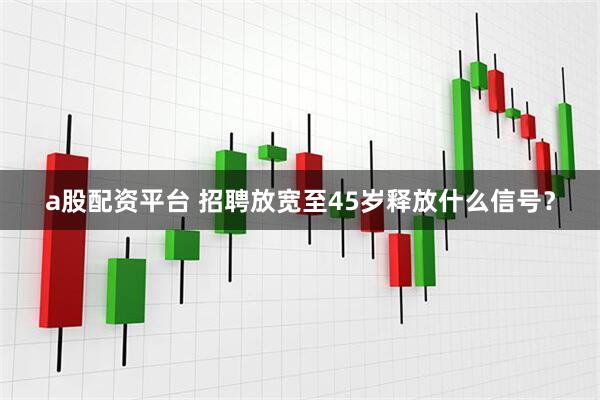 a股配资平台 招聘放宽至45岁释放什么信号？