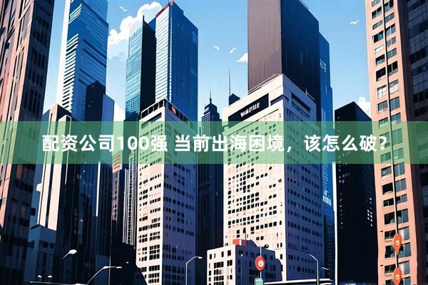 配资公司100强 当前出海困境，该怎么破？