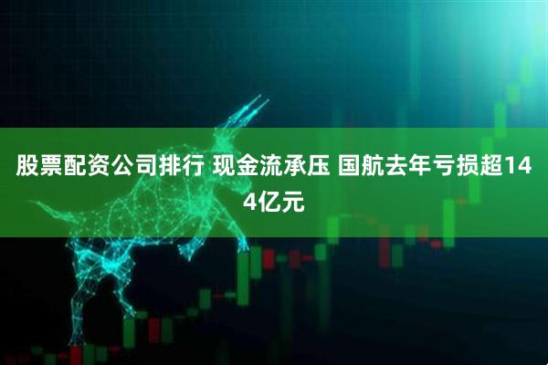 股票配资公司排行 现金流承压 国航去年亏损超144亿元