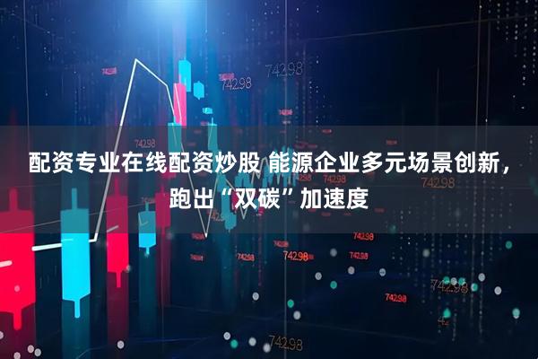 配资专业在线配资炒股 能源企业多元场景创新，跑出“双碳”加速度