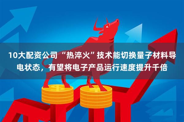 10大配资公司 “热淬火”技术能切换量子材料导电状态，有望将电子产品运行速度提升千倍