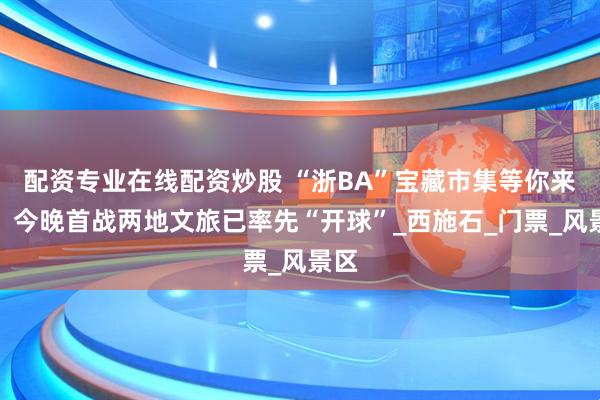 配资专业在线配资炒股 “浙BA”宝藏市集等你来逛，今晚首战两地文旅已率先“开球”_西施石_门票_风景区
