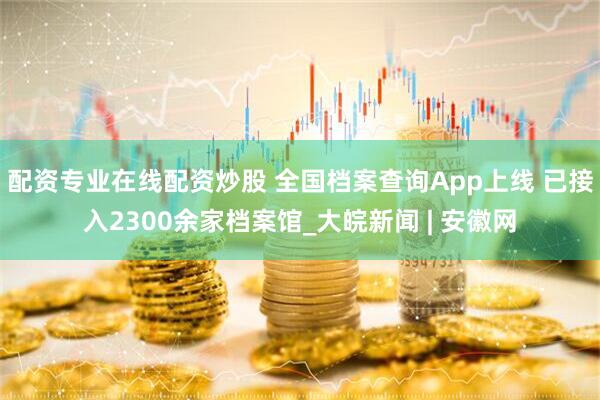 配资专业在线配资炒股 全国档案查询App上线 已接入2300余家档案馆_大皖新闻 | 安徽网