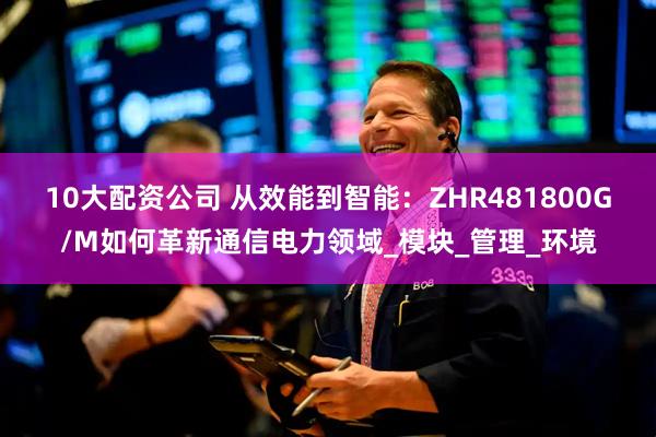 10大配资公司 从效能到智能：ZHR481800G/M如何革新通信电力领域_模块_管理_环境