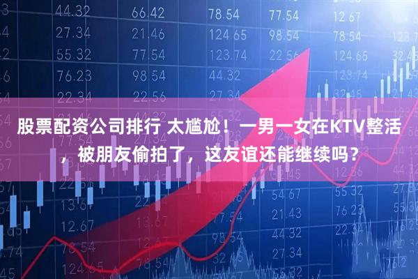 股票配资公司排行 太尴尬！一男一女在KTV整活，被朋友偷拍了，这友谊还能继续吗？