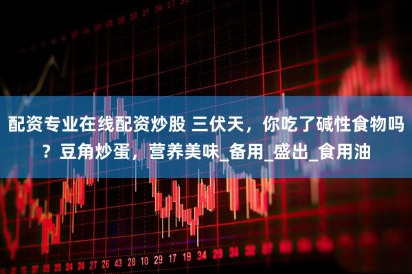 配资专业在线配资炒股 三伏天，你吃了碱性食物吗？豆角炒蛋，营养美味_备用_盛出_食用油