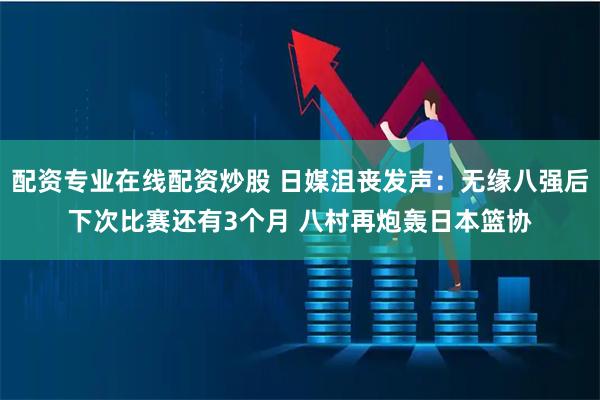 配资专业在线配资炒股 日媒沮丧发声：无缘八强后下次比赛还有3个月 八村再炮轰日本篮协