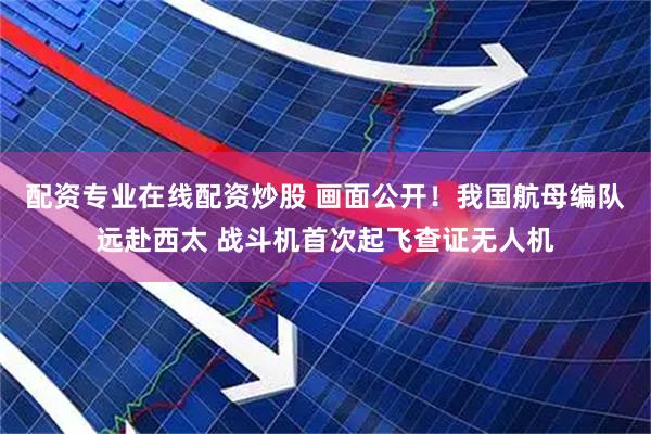 配资专业在线配资炒股 画面公开！我国航母编队远赴西太 战斗机首次起飞查证无人机