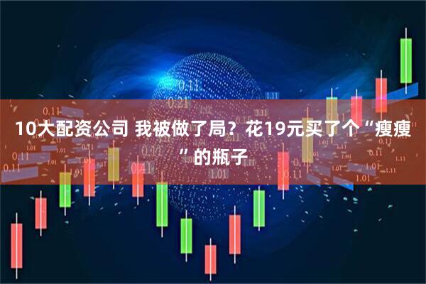 10大配资公司 我被做了局？花19元买了个“瘦瘦”的瓶子