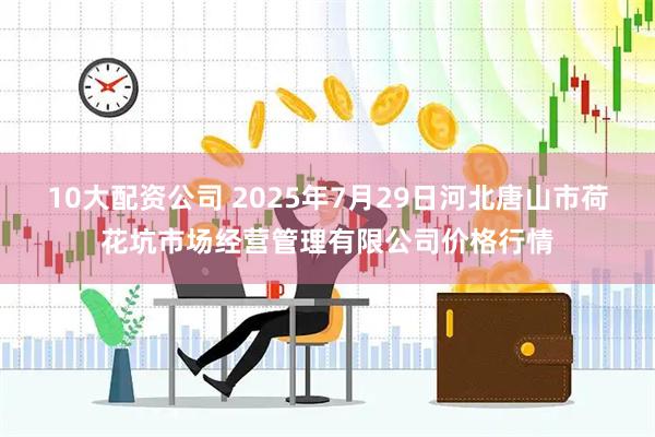 10大配资公司 2025年7月29日河北唐山市荷花坑市场经营管理有限公司价格行情