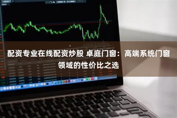 配资专业在线配资炒股 卓庭门窗：高端系统门窗领域的性价比之选