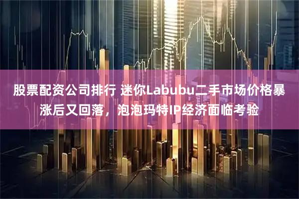 股票配资公司排行 迷你Labubu二手市场价格暴涨后又回落，泡泡玛特IP经济面临考验