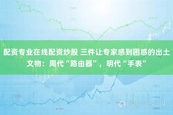 配资专业在线配资炒股 三件让专家感到困惑的出土文物：周代“路由器”，明代“手表”