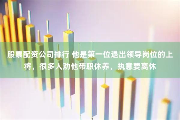股票配资公司排行 他是第一位退出领导岗位的上将，很多人劝他带职休养，执意要离休