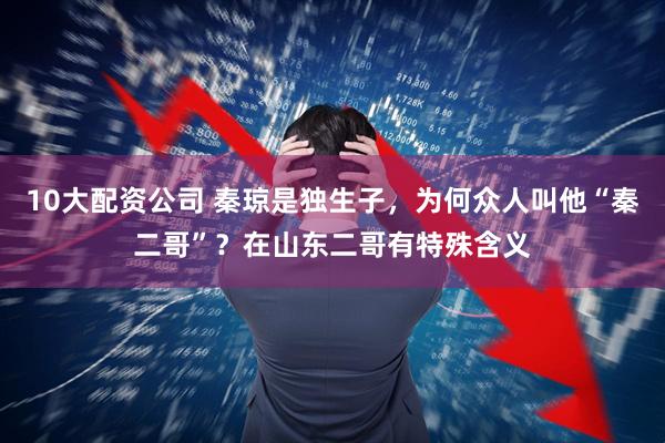 10大配资公司 秦琼是独生子，为何众人叫他“秦二哥”？在山东二哥有特殊含义