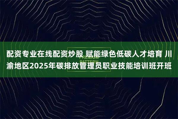 配资专业在线配资炒股 赋能绿色低碳人才培育 川渝地区2025年碳排放管理员职业技能培训班开班
