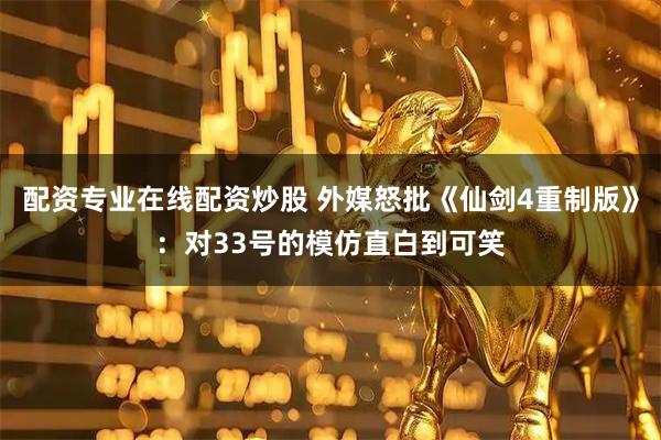 配资专业在线配资炒股 外媒怒批《仙剑4重制版》：对33号的模仿直白到可笑