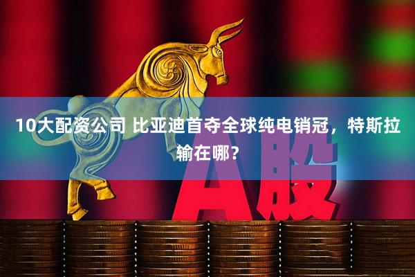 10大配资公司 比亚迪首夺全球纯电销冠，特斯拉输在哪？