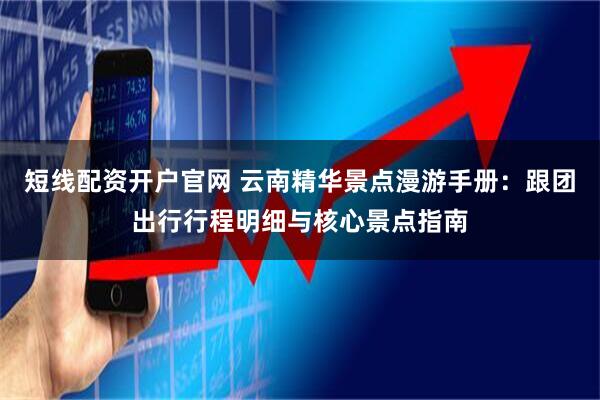 短线配资开户官网 云南精华景点漫游手册：跟团出行行程明细与核心景点指南