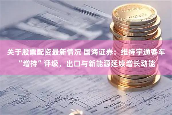 关于股票配资最新情况 国海证券：维持宇通客车“增持”评级，出口与新能源延续增长动能