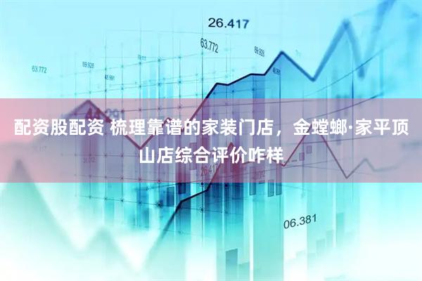 配资股配资 梳理靠谱的家装门店，金螳螂·家平顶山店综合评价咋样