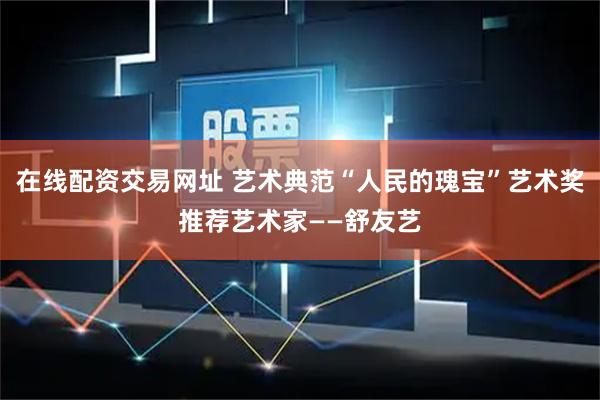 在线配资交易网址 艺术典范“人民的瑰宝”艺术奖推荐艺术家——舒友艺