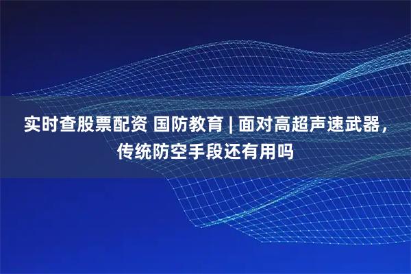 实时查股票配资 国防教育 | 面对高超声速武器，传统防空手段还有用吗