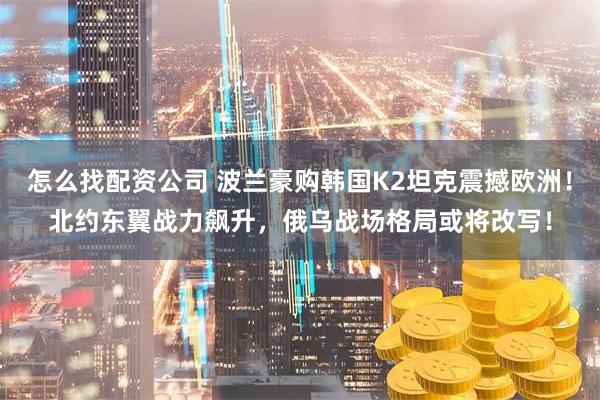 怎么找配资公司 波兰豪购韩国K2坦克震撼欧洲！北约东翼战力飙升，俄乌战场格局或将改写！