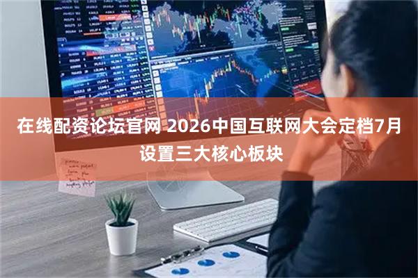 在线配资论坛官网 2026中国互联网大会定档7月 设置三大核心板块