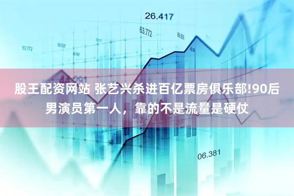 股王配资网站 张艺兴杀进百亿票房俱乐部!90后男演员第一人，靠的不是流量是硬仗