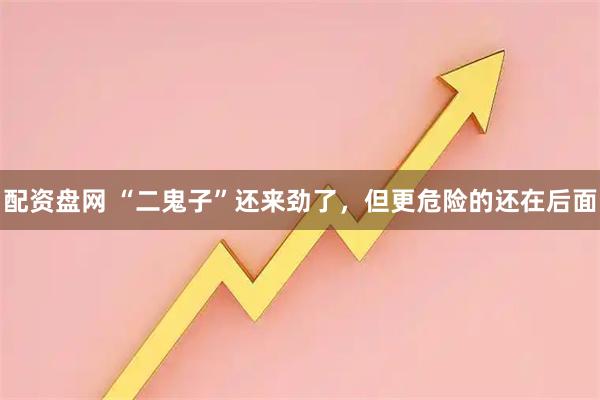 配资盘网 “二鬼子”还来劲了，但更危险的还在后面