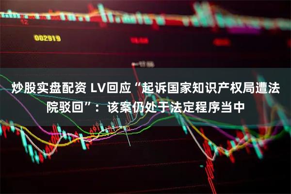 炒股实盘配资 LV回应“起诉国家知识产权局遭法院驳回”：该案仍处于法定程序当中